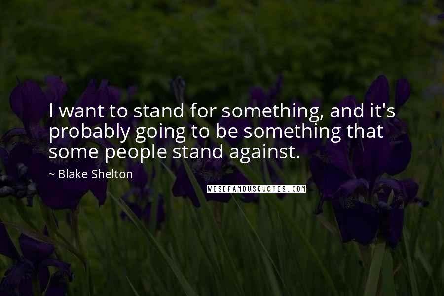Blake Shelton Quotes: I want to stand for something, and it's probably going to be something that some people stand against.