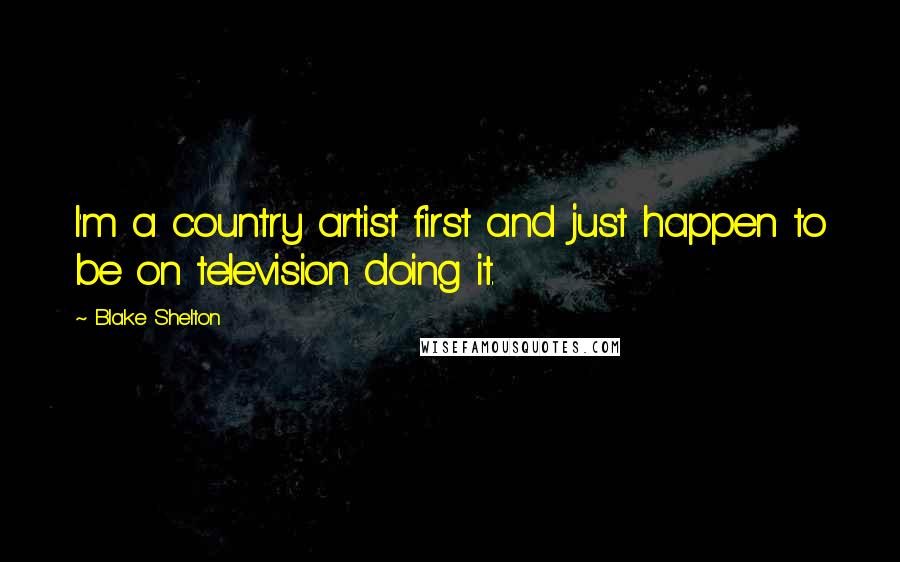 Blake Shelton Quotes: I'm a country artist first and just happen to be on television doing it.