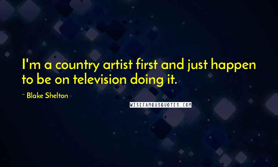 Blake Shelton Quotes: I'm a country artist first and just happen to be on television doing it.