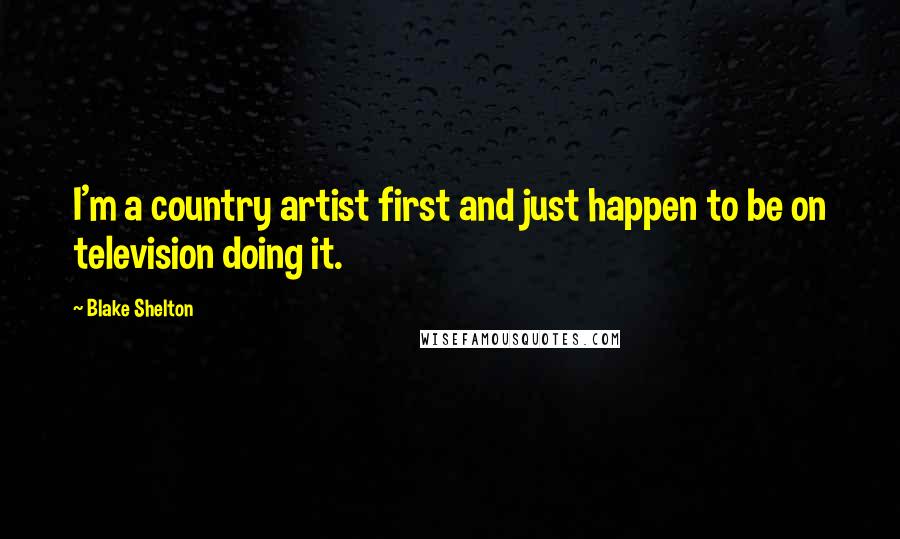 Blake Shelton Quotes: I'm a country artist first and just happen to be on television doing it.