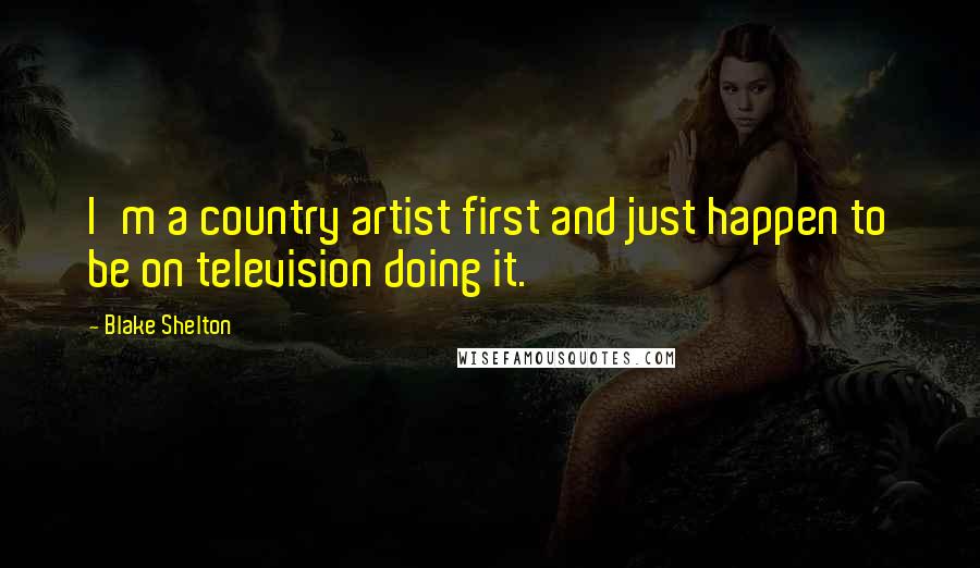 Blake Shelton Quotes: I'm a country artist first and just happen to be on television doing it.