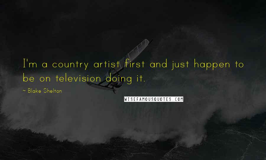 Blake Shelton Quotes: I'm a country artist first and just happen to be on television doing it.