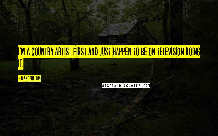 Blake Shelton Quotes: I'm a country artist first and just happen to be on television doing it.