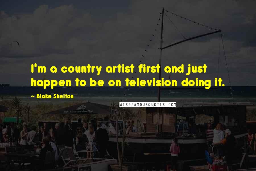 Blake Shelton Quotes: I'm a country artist first and just happen to be on television doing it.