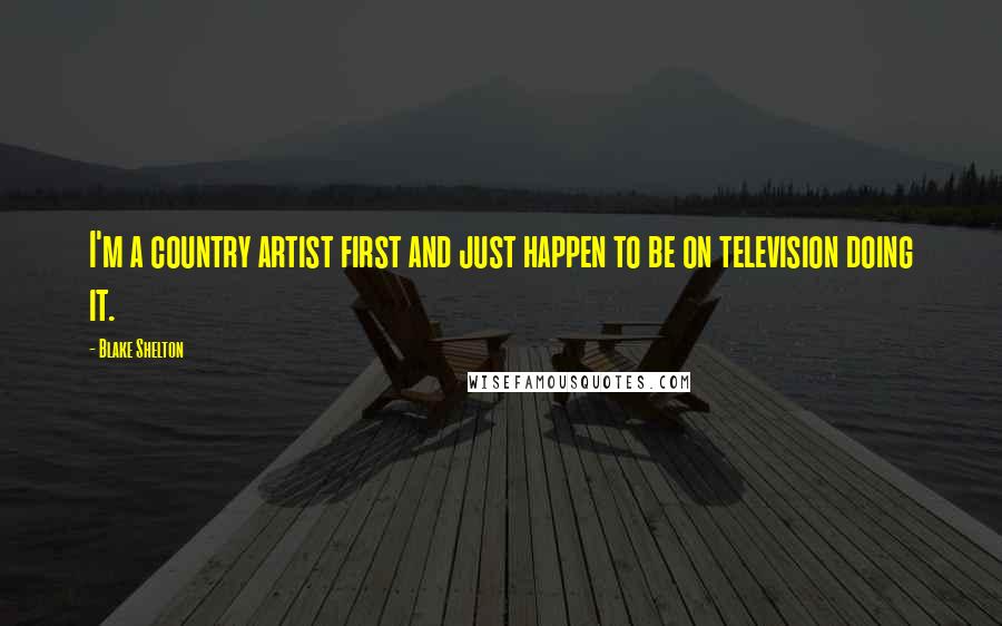 Blake Shelton Quotes: I'm a country artist first and just happen to be on television doing it.