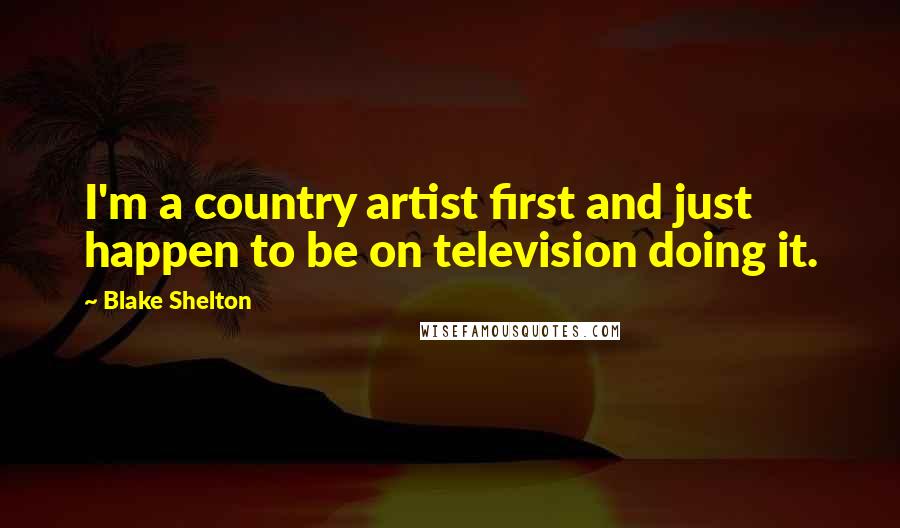 Blake Shelton Quotes: I'm a country artist first and just happen to be on television doing it.