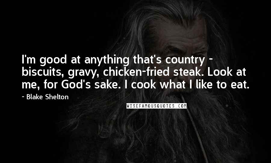 Blake Shelton Quotes: I'm good at anything that's country - biscuits, gravy, chicken-fried steak. Look at me, for God's sake. I cook what I like to eat.