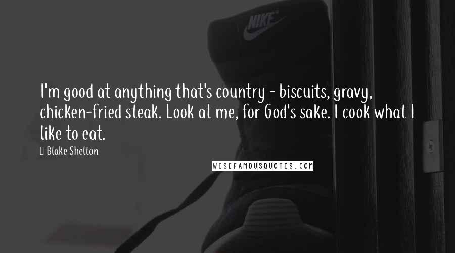 Blake Shelton Quotes: I'm good at anything that's country - biscuits, gravy, chicken-fried steak. Look at me, for God's sake. I cook what I like to eat.