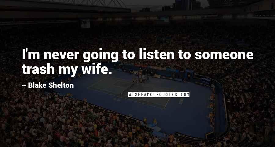 Blake Shelton Quotes: I'm never going to listen to someone trash my wife.