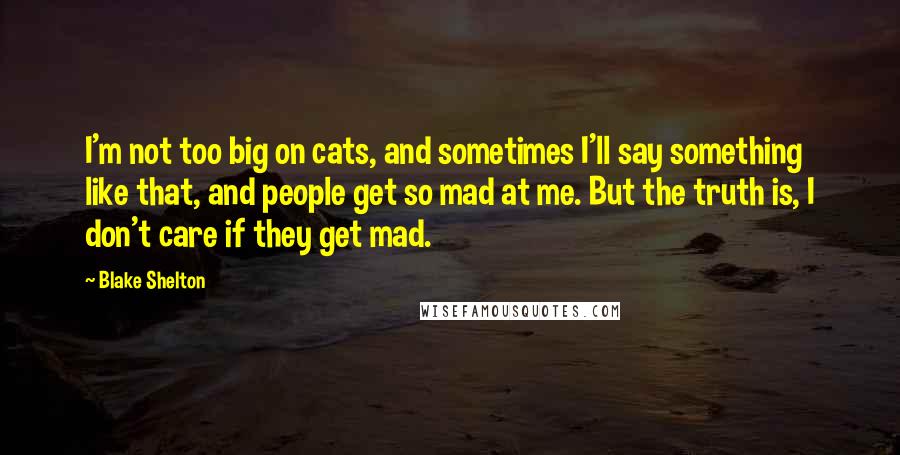 Blake Shelton Quotes: I'm not too big on cats, and sometimes I'll say something like that, and people get so mad at me. But the truth is, I don't care if they get mad.