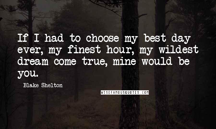 Blake Shelton Quotes: If I had to choose my best day ever, my finest hour, my wildest dream come true, mine would be you.