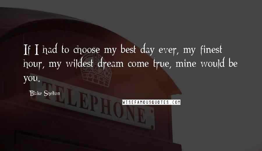 Blake Shelton Quotes: If I had to choose my best day ever, my finest hour, my wildest dream come true, mine would be you.