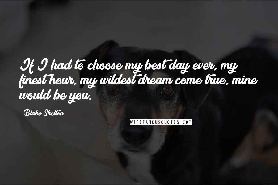 Blake Shelton Quotes: If I had to choose my best day ever, my finest hour, my wildest dream come true, mine would be you.