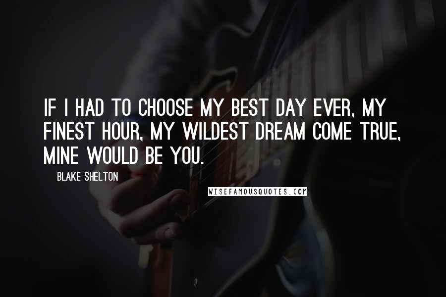 Blake Shelton Quotes: If I had to choose my best day ever, my finest hour, my wildest dream come true, mine would be you.