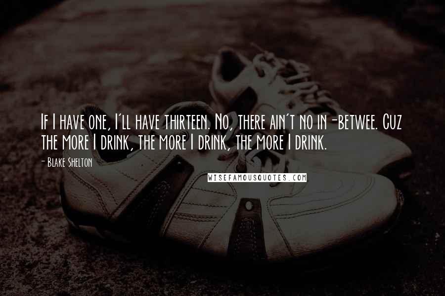 Blake Shelton Quotes: If I have one, I'll have thirteen. No, there ain't no in-betwee. Cuz the more I drink, the more I drink, the more I drink.