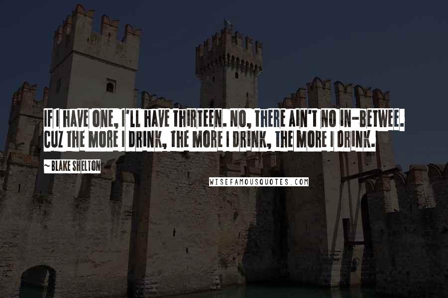 Blake Shelton Quotes: If I have one, I'll have thirteen. No, there ain't no in-betwee. Cuz the more I drink, the more I drink, the more I drink.