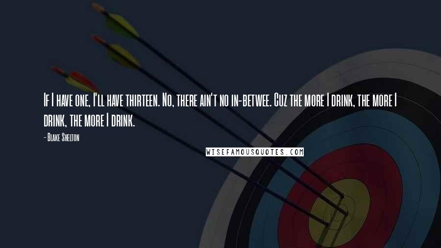 Blake Shelton Quotes: If I have one, I'll have thirteen. No, there ain't no in-betwee. Cuz the more I drink, the more I drink, the more I drink.