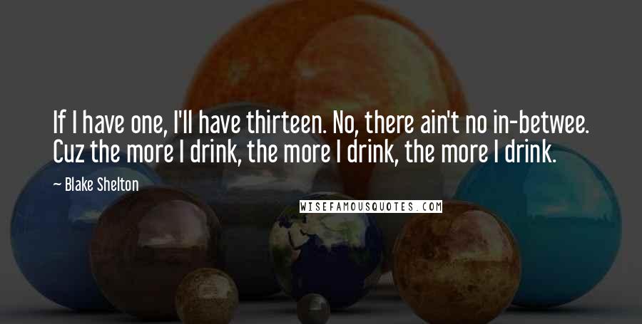 Blake Shelton Quotes: If I have one, I'll have thirteen. No, there ain't no in-betwee. Cuz the more I drink, the more I drink, the more I drink.