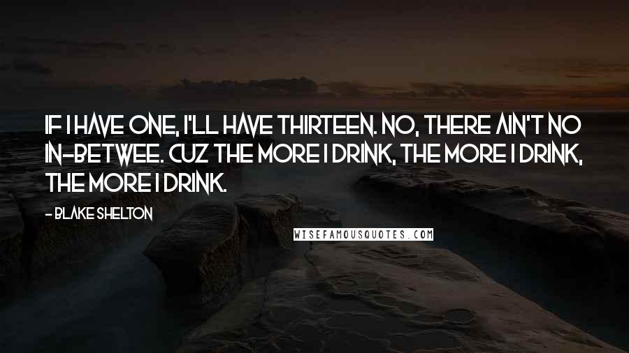 Blake Shelton Quotes: If I have one, I'll have thirteen. No, there ain't no in-betwee. Cuz the more I drink, the more I drink, the more I drink.