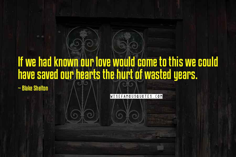 Blake Shelton Quotes: If we had known our love would come to this we could have saved our hearts the hurt of wasted years.