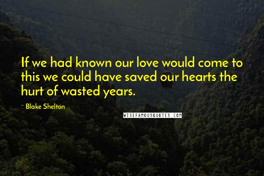 Blake Shelton Quotes: If we had known our love would come to this we could have saved our hearts the hurt of wasted years.