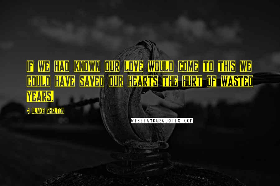 Blake Shelton Quotes: If we had known our love would come to this we could have saved our hearts the hurt of wasted years.