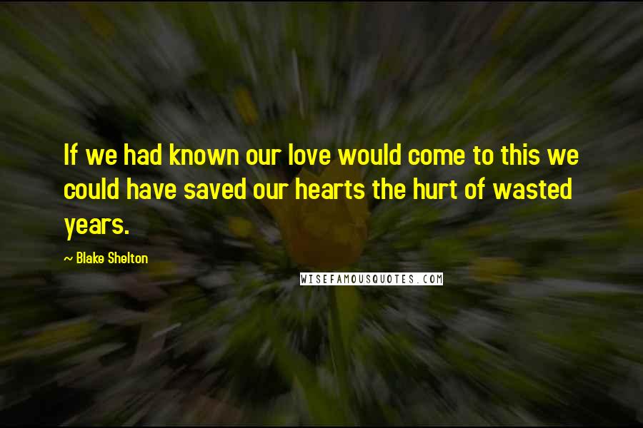Blake Shelton Quotes: If we had known our love would come to this we could have saved our hearts the hurt of wasted years.