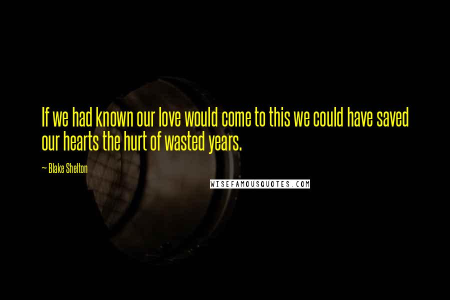 Blake Shelton Quotes: If we had known our love would come to this we could have saved our hearts the hurt of wasted years.