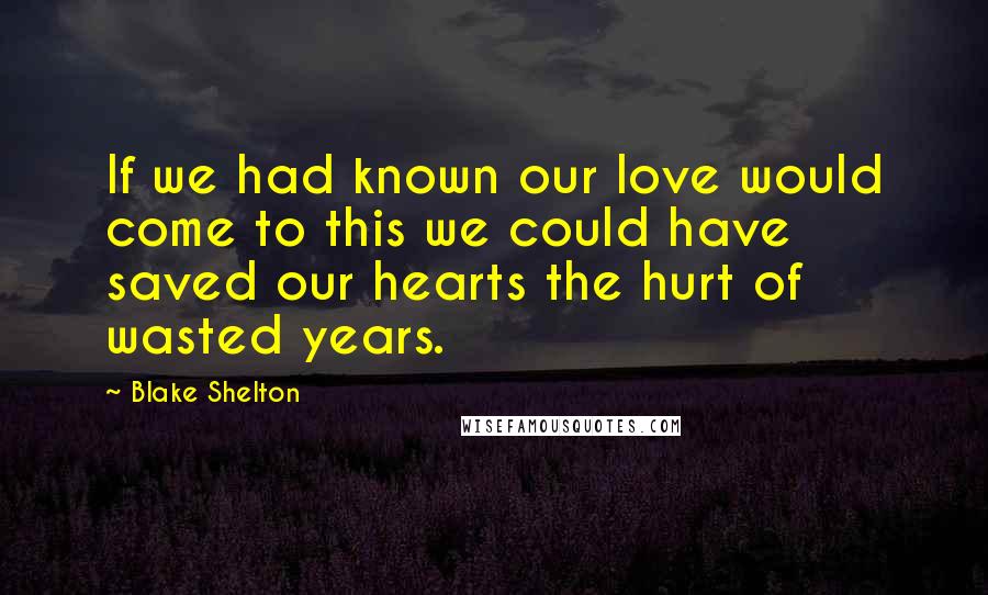 Blake Shelton Quotes: If we had known our love would come to this we could have saved our hearts the hurt of wasted years.