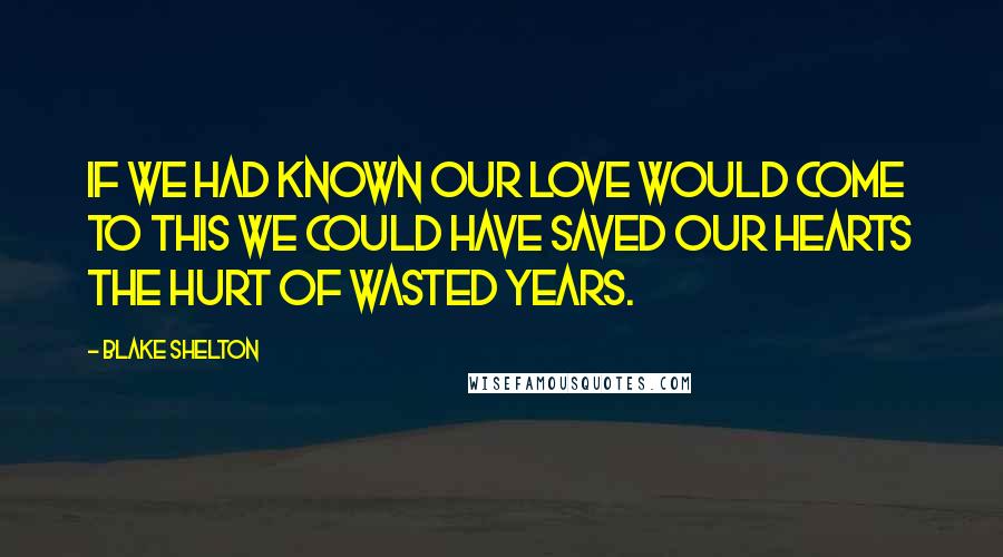 Blake Shelton Quotes: If we had known our love would come to this we could have saved our hearts the hurt of wasted years.
