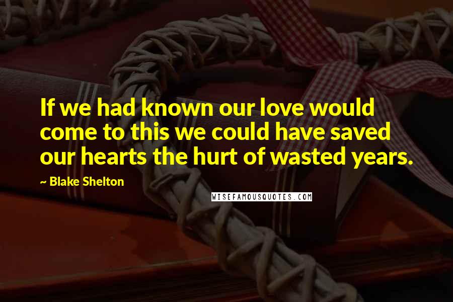 Blake Shelton Quotes: If we had known our love would come to this we could have saved our hearts the hurt of wasted years.