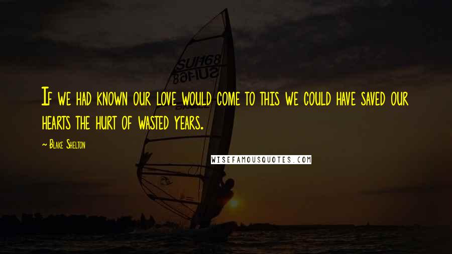 Blake Shelton Quotes: If we had known our love would come to this we could have saved our hearts the hurt of wasted years.