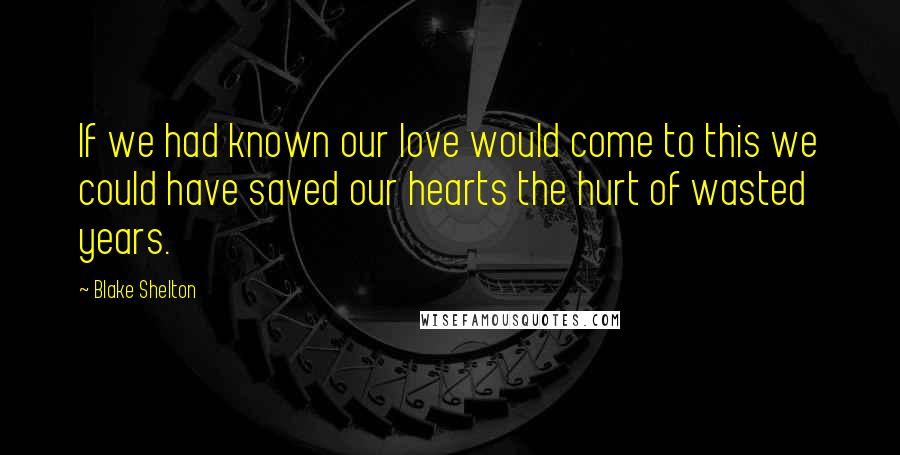 Blake Shelton Quotes: If we had known our love would come to this we could have saved our hearts the hurt of wasted years.