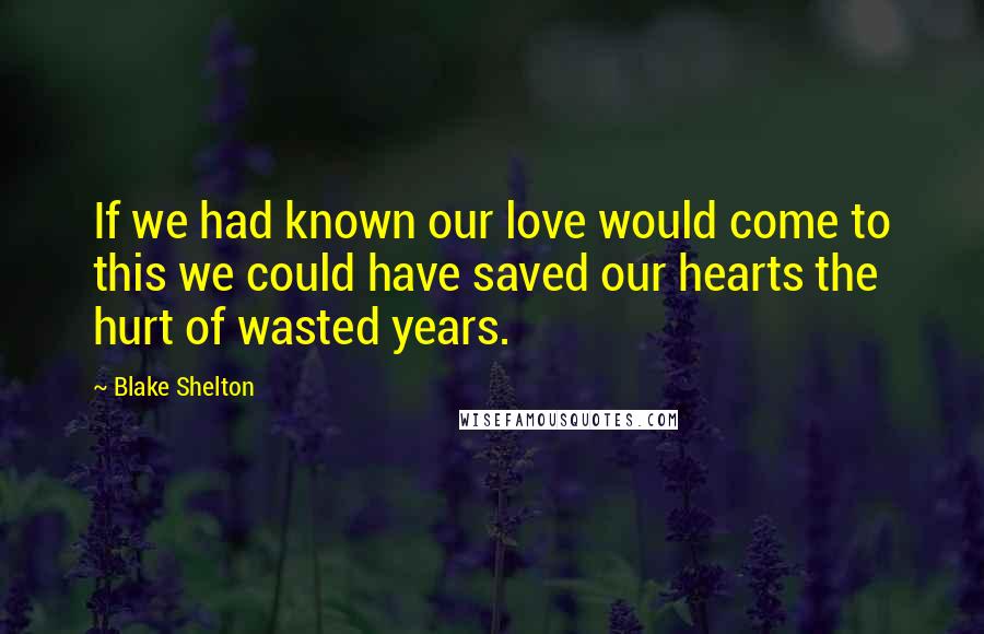 Blake Shelton Quotes: If we had known our love would come to this we could have saved our hearts the hurt of wasted years.