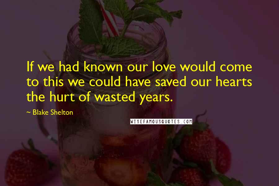 Blake Shelton Quotes: If we had known our love would come to this we could have saved our hearts the hurt of wasted years.