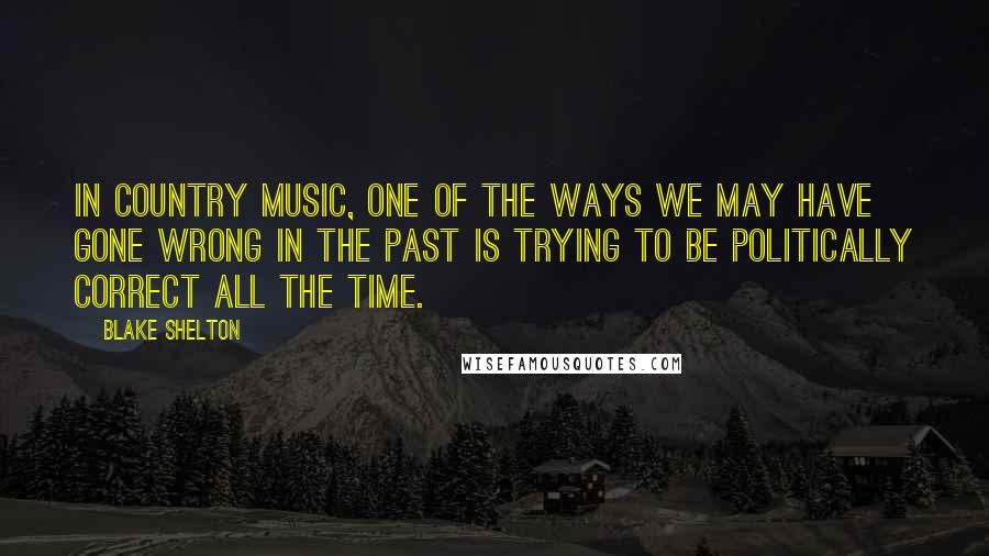 Blake Shelton Quotes: In country music, one of the ways we may have gone wrong in the past is trying to be politically correct all the time.