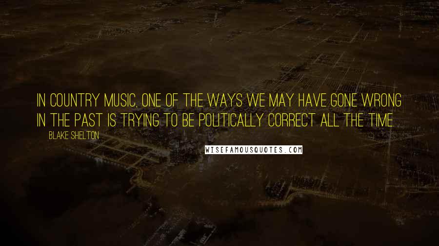 Blake Shelton Quotes: In country music, one of the ways we may have gone wrong in the past is trying to be politically correct all the time.