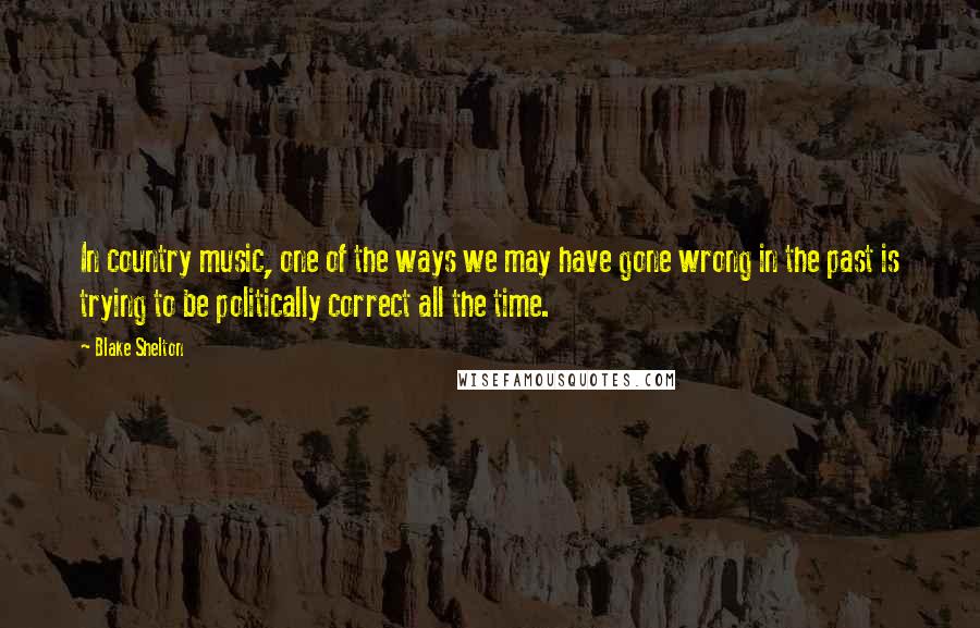 Blake Shelton Quotes: In country music, one of the ways we may have gone wrong in the past is trying to be politically correct all the time.