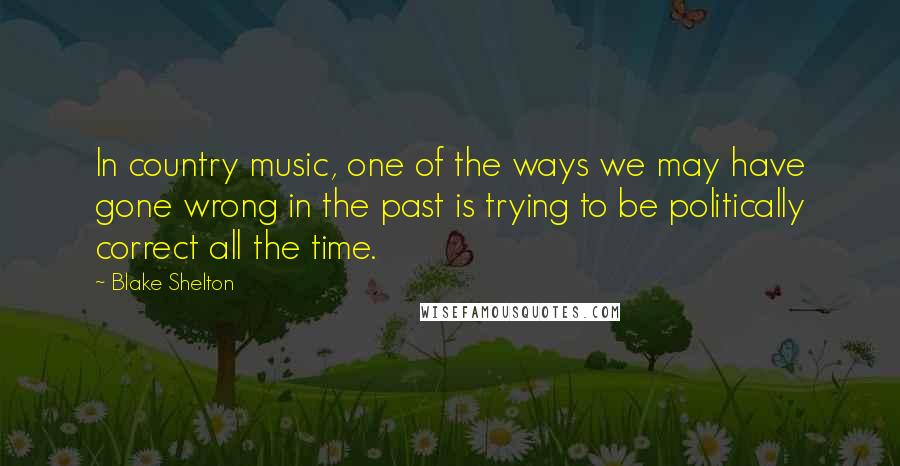 Blake Shelton Quotes: In country music, one of the ways we may have gone wrong in the past is trying to be politically correct all the time.