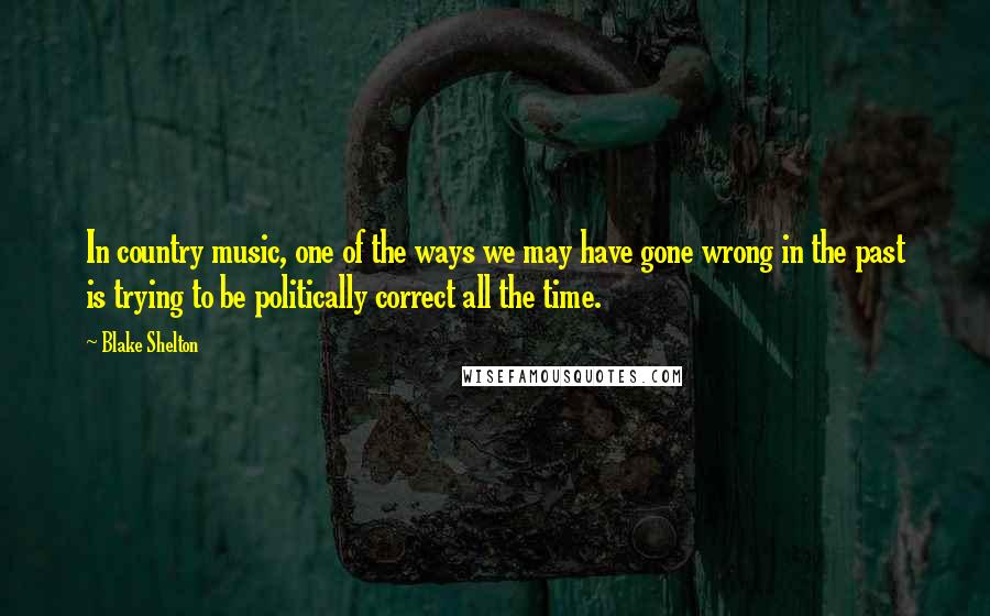 Blake Shelton Quotes: In country music, one of the ways we may have gone wrong in the past is trying to be politically correct all the time.