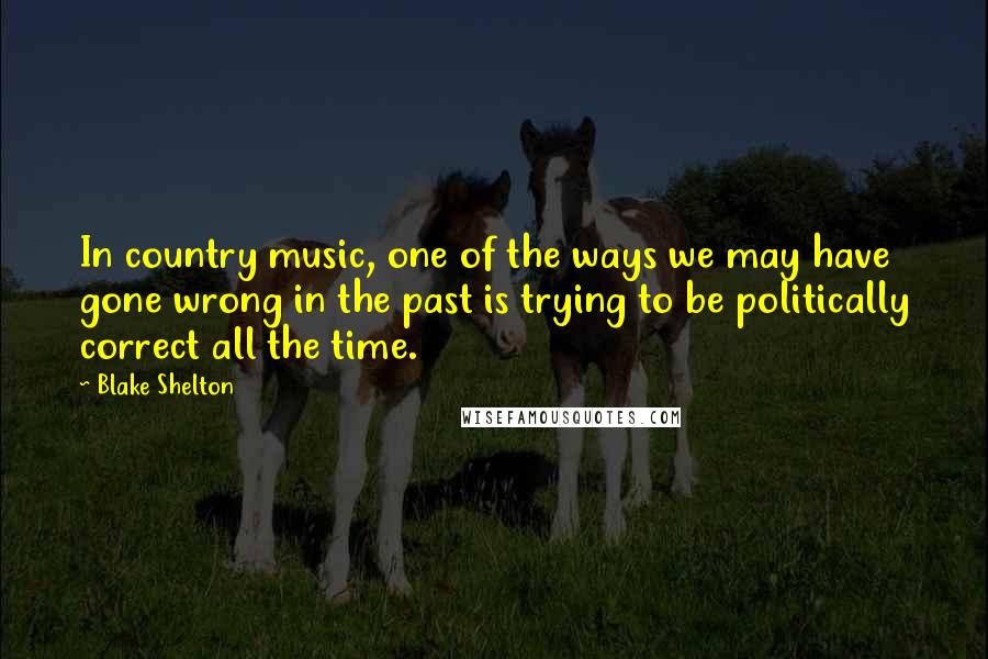 Blake Shelton Quotes: In country music, one of the ways we may have gone wrong in the past is trying to be politically correct all the time.