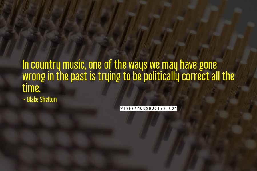 Blake Shelton Quotes: In country music, one of the ways we may have gone wrong in the past is trying to be politically correct all the time.