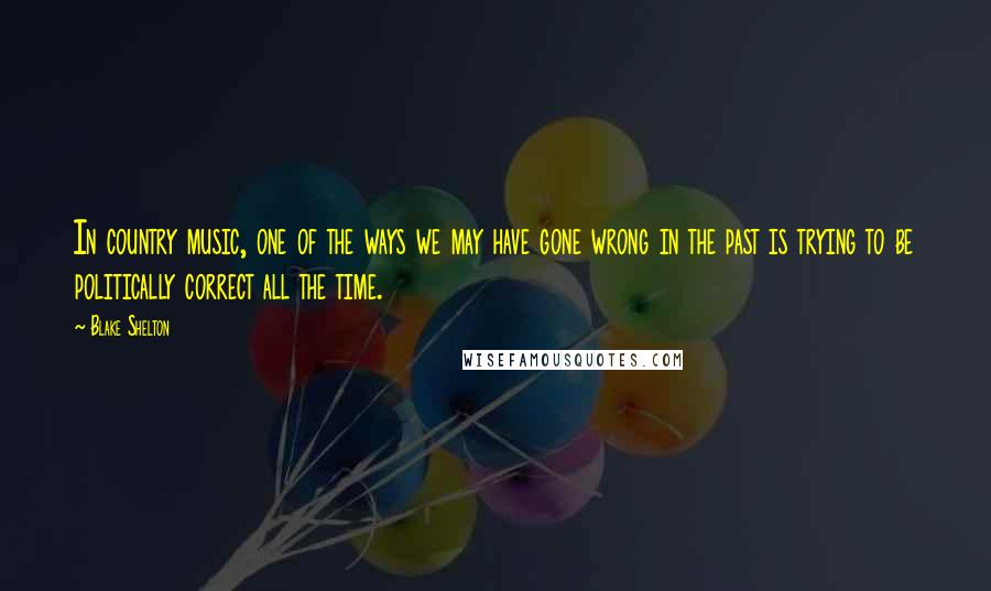 Blake Shelton Quotes: In country music, one of the ways we may have gone wrong in the past is trying to be politically correct all the time.