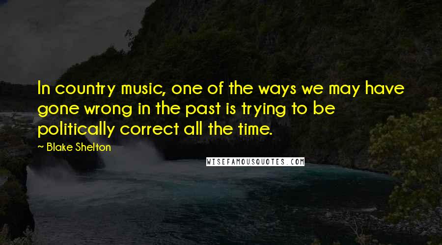 Blake Shelton Quotes: In country music, one of the ways we may have gone wrong in the past is trying to be politically correct all the time.