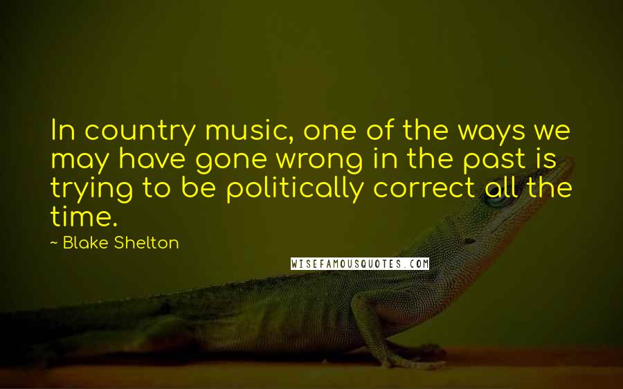 Blake Shelton Quotes: In country music, one of the ways we may have gone wrong in the past is trying to be politically correct all the time.