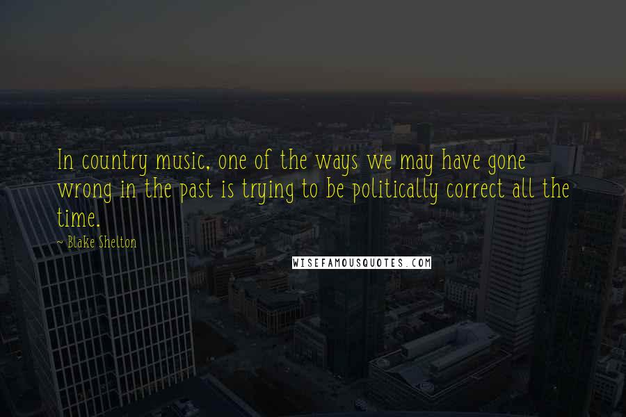 Blake Shelton Quotes: In country music, one of the ways we may have gone wrong in the past is trying to be politically correct all the time.