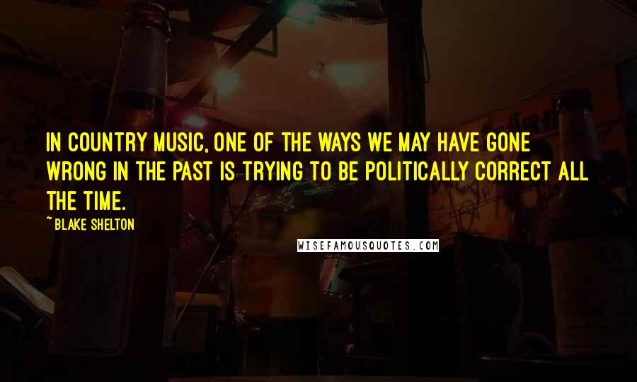 Blake Shelton Quotes: In country music, one of the ways we may have gone wrong in the past is trying to be politically correct all the time.