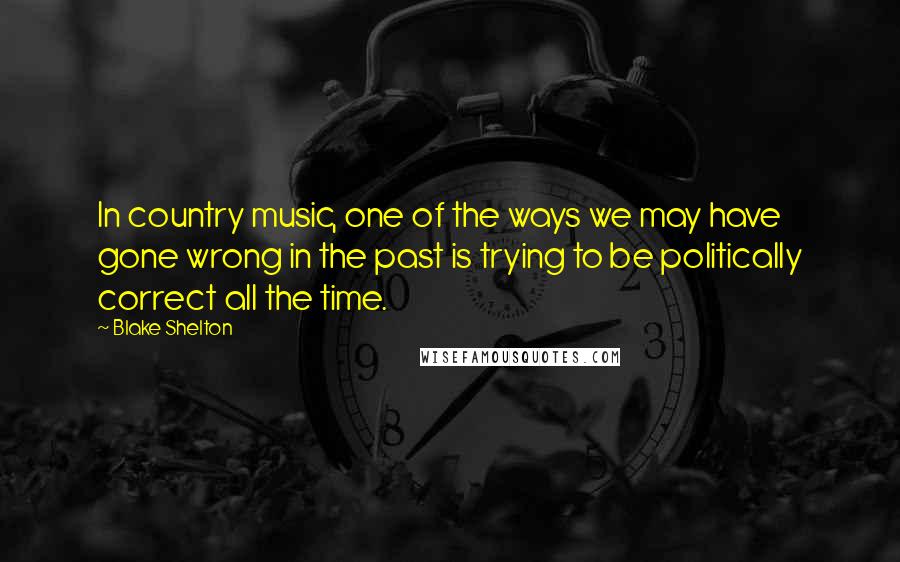 Blake Shelton Quotes: In country music, one of the ways we may have gone wrong in the past is trying to be politically correct all the time.