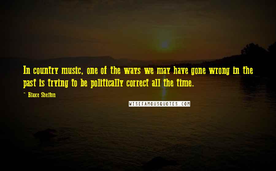 Blake Shelton Quotes: In country music, one of the ways we may have gone wrong in the past is trying to be politically correct all the time.