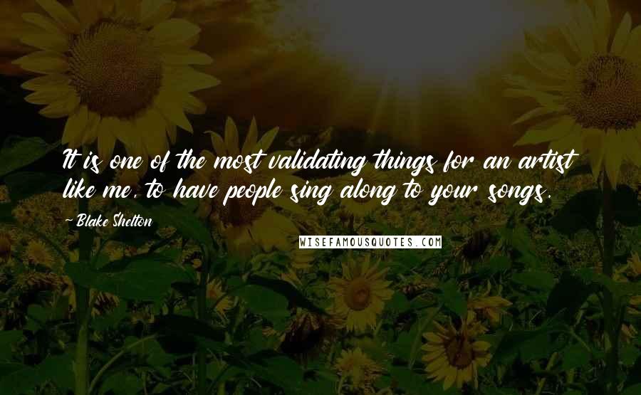 Blake Shelton Quotes: It is one of the most validating things for an artist like me, to have people sing along to your songs.